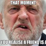 Jeremy Corbyn | THAT MOMENT; WHEN YOU REALISE A FRIEND IS A TORY | image tagged in jeremy corbyn | made w/ Imgflip meme maker