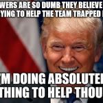 Donald Trump Laughing | MY FOLLOWERS ARE SO DUMB THEY BELIEVE ME WHEN I SAY I'M TRYING TO HELP THE TEAM TRAPPED IN A IN CAVE; I'M DOING ABSOLUTELY NOTHING TO HELP THOUGH. | image tagged in donald trump laughing | made w/ Imgflip meme maker