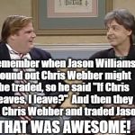 The Jason Williams incident occurred back in 2002,  so you probably don't remember | Remember when Jason Williams found out Chris Webber might be traded, so he said "If Chris leaves, I leave?"  And then they kept Chris Webber and traded Jason? THAT WAS AWESOME! | image tagged in chris farley show | made w/ Imgflip meme maker