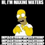 Homer Simpson Retarded | HI, I'M MAXINE WATERS; IMPEACHTRUMPIMPEACHTRUMP; IMPEACHTRUMPIMPEACHTRUMP; IMPEACHTRUMPIMPEACHTRUMP | image tagged in homer simpson retarded | made w/ Imgflip meme maker