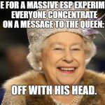 Queen Elizabeth | TIME FOR A MASSIVE ESP EXPERIMENT.  EVERYONE CONCENTRATE ON A MESSAGE TO THE QUEEN:; OFF WITH HIS HEAD. | image tagged in queen elizabeth | made w/ Imgflip meme maker