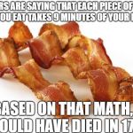 bacon | DOCTORS ARE SAYING THAT EACH PIECE OF BACON THAT YOU EAT TAKES 9 MINUTES OF YOUR LIFE……; BASED ON THAT MATH, I SHOULD HAVE DIED IN 1732. | image tagged in bacon | made w/ Imgflip meme maker