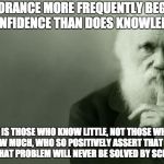 Darwin | IGNORANCE MORE FREQUENTLY BEGETS CONFIDENCE THAN DOES KNOWLEDGE; IT IS THOSE WHO KNOW LITTLE, NOT THOSE WHO KNOW MUCH, WHO SO POSITIVELY ASSERT THAT THIS OR THAT PROBLEM WILL NEVER BE SOLVED BY SCIENCE | image tagged in darwin | made w/ Imgflip meme maker
