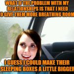 How considerate | WHAT IF THE PROBLEM WITH MY RELATIONSHIPS IS THAT I NEED TO GIVE THEM MORE BREATHING ROOM? I GUESS I COULD MAKE THEIR SLEEPING BOXES A LITTLE BIGGER | image tagged in introspective overly attached girlfriend,memes,relationships,breathing room | made w/ Imgflip meme maker