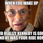 Ruth Bader Ginsburg | WHEN YOU WAKE UP; AND REALIZE KENNEDY IS GONE, AND HE WAS YOUR RIDE HOME | image tagged in ruth bader ginsburg | made w/ Imgflip meme maker