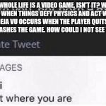 We're in a Video Game | OUR WHOLE LIFE IS A VIDEO GAME, ISN'T IT? WE'RE THE NPC'S. WHEN THINGS DEFY PHYSICS AND ACT WEIRD, IT'S A GLITCH. DEJA VU OCCURS WHEN THE PLAYER QUITS WITHOUT SAVING OR CRASHES THE GAME. HOW COULD I NOT SEE THIS BEFORE? | image tagged in stay right where you are,illuminati,memes,text | made w/ Imgflip meme maker