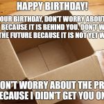 Empty Box | HAPPY BIRTHDAY! ON YOUR BIRTHDAY, DON'T WORRY ABOUT THE PAST BECAUSE IT IS BEHIND YOU. DON'T WORRY ABOUT THE FUTURE BECAUSE IT IS NOT YET WRITTEN. AND DON'T WORRY ABOUT THE PRESENT BECAUSE I DIDN'T GET YOU ONE. | image tagged in empty box | made w/ Imgflip meme maker