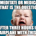 CRYING BABY | TO MEDITATE OR MEDICATE - THAT IS THE QUESTION; AFTER THREE HOURS IN AN AIRPLANE WITH THIS KID | image tagged in crying baby | made w/ Imgflip meme maker