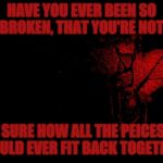 broken heart | HAVE YOU EVER BEEN SO BROKEN, THAT YOU'RE NOT; SURE HOW ALL THE PEICES COULD EVER FIT BACK TOGETHER | image tagged in broken heart | made w/ Imgflip meme maker
