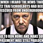 When I heard the news that 12 Thai schoolboys had been rescued... | WHEN I HEARD THE NEWS THAT 12 THAI SCHOOLBOYS HAD BEEN RESCUED FROM UNDERGROUND... I HAD TO RUN HOME AND MAKE SURE MY BASEMENT WAS STILL PADLOCKED. | image tagged in kevin spacey house of cards | made w/ Imgflip meme maker
