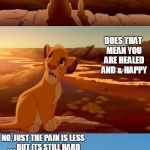 lion king shadowy place | I JUST CAME OUT OF A DARK DEPRESSION; DOES THAT MEAN YOU ARE HEALED AND & HAPPY; NO, JUST THE PAIN IS LESS . . . BUT ITS STILL HARD; I GUESS YOU ARE ON THE RIGHT TRACK . . .BUT STILL A LONG WAY TO GO | image tagged in lion king shadowy place | made w/ Imgflip meme maker
