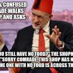 Tommy Corbyn/Cooper | A WEAK & CONFUSED COMRADE WALKS IN A SHOP AND ASKS -; "DO YOU STILL HAVE NO FOOD?" THE SHOPKEEPER REPLIES "SORRY COMRADE, THIS SHOP HAS NO TOILET PAPER, THE ONE WITH NO FOOD IS ACROSS THE ROAD" | image tagged in corbyn - cooper,corbyn eww,party of haters,communism socialism,funny,labour is a joke | made w/ Imgflip meme maker