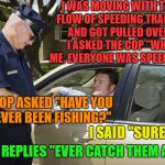 Well played Law Dog,well played | I WAS MOVING WITH THE FLOW OF SPEEDING TRAFFIC AND GOT PULLED OVER, I ASKED THE COP "WHY ME, EVERYONE WAS SPEEDING"; COP ASKED "HAVE YOU EVER BEEN FISHING?"; I SAID "SURE"; COP REPLIES "EVER CATCH THEM ALL" | image tagged in speeding ticket,memes,funny,well played | made w/ Imgflip meme maker