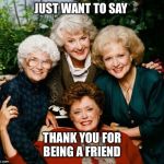 Golden Girls  | JUST WANT TO SAY; THANK YOU FOR BEING A FRIEND | image tagged in golden girls | made w/ Imgflip meme maker