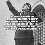 Mussolini | THE PRESIDENT IS MORE LIKE MUSSOLINI THAN HITLER.  "IL DUCE'S" FASCISM WAS FORGIVEN, BECAUSE "HE MADE THE TRAINS RUN ON TIME."  THE PRESIDENT WILL EVENTUALLY DO SOMETHING RIGHT THAT HIS APOLOGISTS CAN POINT TO. | image tagged in mussolini | made w/ Imgflip meme maker