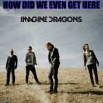 Imagine Dragons | HOW DID WE EVEN GET HERE | image tagged in imagine dragons | made w/ Imgflip meme maker