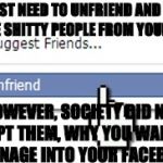 Unfriend | YOU JUST NEED TO UNFRIEND AND DELETE SOME SHITTY PEOPLE FROM YOUR LIFE. HOWEVER, SOCIETY DID NOT ACCEPT THEM, WHY YOU WANT THE DRAINAGE INTO YOUR FACEBOOK! | image tagged in unfriend | made w/ Imgflip meme maker