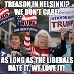 Trump Supporter | TREASON IN HELSINKI? WE DON'T CARE! AS LONG AS THE LIBERALS HATE IT, WE LOVE IT! | image tagged in trump supporter | made w/ Imgflip meme maker