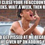 Rihanna Pissed Off | SO YOU CLOSE YOUR FB ACCOUNT EVERY TWO WEEKS, WAIT A WEEK, THEN REOPEN IT; AND GET PISSED AT ME BECAUSE I HAVE GIVEN UP ON ADDING YOU? | image tagged in rihanna pissed off | made w/ Imgflip meme maker