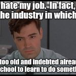 Welcome to the joys of middle life. | I hate my job.  In fact, I hate the industry in which work. But I'm too old and indebted already to go back to school to learn to do something else. | image tagged in office space peter,memes,first world problems | made w/ Imgflip meme maker