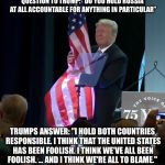 Trump Grabs America By The Flag | QUESTION TO TRUMP: “DO YOU HOLD RUSSIA AT ALL ACCOUNTABLE FOR ANYTHING IN PARTICULAR”; TRUMPS ANSWER: "I HOLD BOTH COUNTRIES RESPONSIBLE. I THINK THAT THE UNITED STATES HAS BEEN FOOLISH. I THINK WE'VE ALL BEEN FOOLISH. ... AND I THINK WE'RE ALL TO BLAME." | image tagged in trump grabs flag,memes,russia,moral equivalency | made w/ Imgflip meme maker