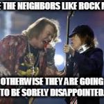 w. axl rose with ac/dc | I HOPE THE NEIGHBORS LIKE ROCK MUSIC; OTHERWISE THEY ARE GOING TO BE SORELY DISAPPOINTED. | image tagged in memes,w axl rose with ac/dc,rock music | made w/ Imgflip meme maker
