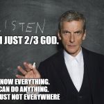 Listen to the Doctor - Capaldi | I AM JUST 2/3 GOD. I KNOW EVERYTHING. 
I CAN DO ANYTHING. 
I AM JUST NOT EVERYWHERE | image tagged in listen to the doctor - capaldi | made w/ Imgflip meme maker