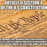 US Constitution | ARTICLE II SECTION 4 OF THE U.S.CONSTITUTION; THE PRESIDENT, VICE PRESIDENT AND ALL CIVIL OFFICERS OF THE UNITED STATES, SHALL BE REMOVED FROM OFFICE ON IMPEACHMENT FOR, AND CONVICTION OF, TREASON, BRIBERY, OR OTHER HIGH CRIMES AND MISDEMEANORS. | image tagged in us constitution | made w/ Imgflip meme maker