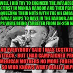 Pearl Harbor really was an inside job, it's why the key stuff STILL stays classified - so you never open your eyes | WELL I DID TRY TO ENGINEER THE JAPANESE  ATTACK FIRST IN MANILA HARBOR AND THEN PEARL LATER BY SQUEEZING THEIR NUTS WITH THE OIL EMBARGO, PLANNING WHAT SHIPS TO HAVE IN THE HARBOR, AND READING WHAT SHIPS WERE BEING TARGETED FROM JN-25B NAVAL CODE; AND EVERYBODY SAID I WAS ECSTATIC AT THE ATTACK.  BUT I HAD CAMPAIGNED PROMISING AMERICAN MOTHERS NO MORE FOREIGN WARS.  SO WHO KNOWS WHAT REALLY HAPPENED. | image tagged in fdr,pearl harbor,japan,hiroshima | made w/ Imgflip meme maker