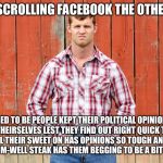 Letterkenny Wayne | WAS SCROLLING FACEBOOK THE OTHER DAY; USED TO BE PEOPLE KEPT THEIR POLITICAL OPINIONS TO THEIRSELVES LEST THEY FIND OUT RIGHT QUICK THAT THE GIRL THEIR SWEET ON HAS OPINIONS SO TOUGH AND THICK A MEDIUM-WELL STEAK HAS THEM BEGGING TO BE A BIT JUICIER | image tagged in letterkenny wayne | made w/ Imgflip meme maker