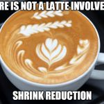 latte | THERE IS NOT A LATTE INVOLVED IN; SHRINK REDUCTION | image tagged in latte | made w/ Imgflip meme maker