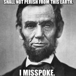 Abraham Lincoln | GOVERNMENT OF THE PEOPLE, BY THE PEOPLE, FOR THE PEOPLE SHALL NOT PERISH FROM THIS EARTH. I MISSPOKE. I MEANT SHALL | image tagged in abraham lincoln | made w/ Imgflip meme maker