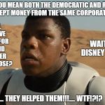 Confused Finn | WHAT DO YOU MEAN BOTH THE DEMOCRATIC AND REPUBLICAN PARTY ACCEPT MONEY FROM THE SAME CORPORATE DONORS? YOU MEAN ALL THIS TIME I HAVE BEEN FIGHTING FOR THE EMPIRE AND IT DIDN'T MATTER WHICH SIDE I CHOSE? WAIT TILL I TELL DISNEY ABOUT THIS!! WHAT??... THEY HELPED THEM!!!.... WTF!?!? | image tagged in confused finn | made w/ Imgflip meme maker