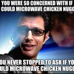 Ian Malcolm | YOU WERE SO CONCERNED WITH IF YOU COULD MICROWAVE CHICKEN NUGGETS, YOU NEVER STOPPED TO ASK IF YOU SHOULD MICROWAVE CHICKEN NUGGETS. | image tagged in ian malcolm | made w/ Imgflip meme maker