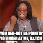 whoopi | YOU BED-NOT BE POINTIN' YO FINGER AT ME, B&TCH ! | image tagged in whoopi | made w/ Imgflip meme maker