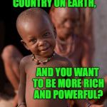 Whatchu talkin' bout? | YOU'RE THE RICHEST, MOST POWERFUL COUNTRY ON EARTH, AND YOU WANT TO BE MORE RICH AND POWERFUL? | image tagged in african cute kid,memes,america | made w/ Imgflip meme maker