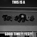 I hate toys r us | THIS IS A; GOOD TIME!!! YES!!! | image tagged in toys r us,closing | made w/ Imgflip meme maker