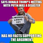 Liberal Logic 101 | SAYS DONALD TRUMP'S MEETING WITH PUTIN WAS A DISASTER; HAS NO FACTS SUPPORTING THE ARGUMENT | image tagged in liberal logic 101 | made w/ Imgflip meme maker
