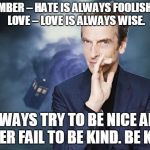 Peter Capaldi, Doctor Who, Twelfth Doctor, 12th Doctor | REMEMBER – HATE IS ALWAYS FOOLISH…AND LOVE – LOVE IS ALWAYS WISE. ALWAYS TRY TO BE NICE AND NEVER FAIL TO BE KIND. BE KIND. | image tagged in peter capaldi doctor who twelfth doctor 12th doctor | made w/ Imgflip meme maker