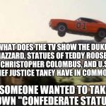 Dukes of Hazzard | WHAT DOES THE TV SHOW THE DUKES OF HAZZARD, STATUES OF TEDDY ROOSEVELT, CHRISTOPHER COLOMBUS, AND U.S. CHIEF JUSTICE TANEY HAVE IN COMMON? SOMEONE WANTED TO TAKE DOWN "CONFEDERATE STATUES" | image tagged in dukes of hazzard | made w/ Imgflip meme maker