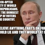 PutinQuestioning | IF I CO-OPTED A PARTY IT WOULD BE THE REPUBLICANS. THEY'RE THE DUMBEST GROUP OF VOTERS IN THE COUNTRY. THEY BELIEVE ANYTHING THAT'S ON FOX NEWS.  I COULD LIE AND THEY WOULD EAT IT UP. | image tagged in putinquestioning | made w/ Imgflip meme maker