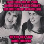 Now you know where she gets it from!!! | I SWITCHED OUT ALL YOUR HOMEWORK SO YOU WOULDN'T GRADUATE OR GET INTO COLLEGE; NO YOU CAN STAY HOME FOREVER | image tagged in overly attached mom,memes,overly attached girlfriend,funny,parents,no escape | made w/ Imgflip meme maker
