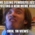 pewdiepie232322 | ME SEEING PEWDIEPIE JUST POSTING A NEW MEME VIDEO; 1MIN. 1M VIEWS | image tagged in pewdiepie232322 | made w/ Imgflip meme maker