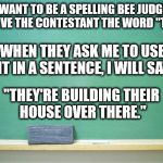 blank chalkboard | WHEN THEY ASK ME TO USE IT IN A SENTENCE, I WILL SAY; I WANT TO BE A SPELLING BEE JUDGE AND GIVE THE CONTESTANT THE WORD "THERE"; "THEY'RE BUILDING THEIR HOUSE OVER THERE." | image tagged in blank chalkboard | made w/ Imgflip meme maker