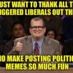 Drew Carey Thanks! | I JUST WANT TO THANK ALL THE TRIGGERED LIBERALS OUT THERE; WHO MAKE POSTING POLITICAL MEMES SO MUCH FUN | image tagged in drew carey thanks | made w/ Imgflip meme maker