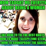 A legacy continues... | MY MOM TAUGHT ME EVERYTHING ABOUT BEING A WOMAN LIKE HOW TO TIE THE BEST KNOTS, HOW TO MAKE "SLEEPY TIME STEW", AND HOW TO SOUNDPROOF THE BA | image tagged in memes,overly attached girlfriend,mom and daughter,being a woman,tricks of the trade | made w/ Imgflip meme maker