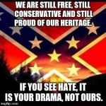 rebel flag | WE ARE STILL FREE, STILL CONSERVATIVE AND STILL PROUD OF OUR HERITAGE. IF YOU SEE HATE, IT IS YOUR DRAMA, NOT OURS. | image tagged in rebel flag | made w/ Imgflip meme maker