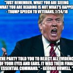 Trump Big Brother 1984 | "JUST REMEMBER, WHAT YOU ARE SEEING AND WHAT YOU ARE READING IS NOT WHAT'S HAPPENING." - TRUMP SPEECH TO VETERANS, 7/24/18; "THE PARTY TOLD YOU TO REJECT ALL EVIDENCE OF YOUR EYES AND EARS. IT WAS THEIR FINAL, MOST ESSENTIAL COMMAND."
- GEORGE ORWELL, "1984" | image tagged in trump,liar in chief,orwellian,orwell,traitor,bigbrother | made w/ Imgflip meme maker