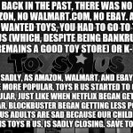 Save Toys "R" Us! | BACK IN THE PAST, THERE WAS NO AMAZON, NO WALMART.COM, NO EBAY. AND IF YOU WANTED TOYS, YOU HAD TO GO TO TOYS R US (WHICH, DESPITE BEING BANKRUPT, STILL REMAINS A GOOD TOY STORE) OR K-B TOYS. SADLY, AS AMAZON, WALMART, AND EBAY BECAME MORE POPULAR, TOYS R US STARTED TO GET LESS POPULAR, JUST LIKE WHEN NETFLIX BEGAN GETTING POPULAR, BLOCKBUSTER BEGAN GETTING LESS POPULAR. NOW US ADULTS ARE SAD BECAUSE OUR CHILDHOOD, WHICH IS TOYS R US, IS SADLY CLOSING. SAVE TOYS R US! | image tagged in toys r us,sad,save,amazon,walmart,ebay | made w/ Imgflip meme maker