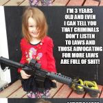 GIRL WITH GUN | NEW GUN LAWS AIMED AT LAW ABIDING GUN OWNERS WILL STOP CRIMINALS FROM BREAKING ALL THE OLD GUN LAWS AIMED AT LAW ABIDING  GUN OWNERS? I'M 3 YEARS OLD AND EVEN I CAN TELL YOU THAT CRIMINALS DON'T LISTEN TO LAWS AND THOSE ADVOCATING FOR MORE LAWS ARE FULL OF SHIT! LIBERALISM REALLY IS A MENTAL ILLNESS DAD, YOU WERE RIGHT ALL ALONG! | image tagged in girl with gun | made w/ Imgflip meme maker